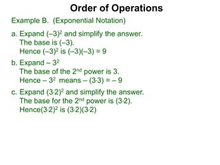 c. Expand (3*2)2 and simplify the answer.
The base for the 2nd power is (3*2).
Hence(3*2)2 is (3*2)(3*2)
Order of Operations
b. Expand – 32
The base of the 2nd power is 3.
Hence – 32 means – (3*3) = – 9
Example B. (Exponential Notation)
a. Expand (–3)2 and simplify the answer.
The base is (–3).
Hence (–3)2 is (–3)(–3) = 9
 