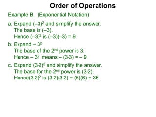 c. Expand (3*2)2 and simplify the answer.
The base for the 2nd power is (3*2).
Hence(3*2)2 is (3*2)(3*2) = (6)(6) = 36
Order of Operations
b. Expand – 32
The base of the 2nd power is 3.
Hence – 32 means – (3*3) = – 9
Example B. (Exponential Notation)
a. Expand (–3)2 and simplify the answer.
The base is (–3).
Hence (–3)2 is (–3)(–3) = 9
 