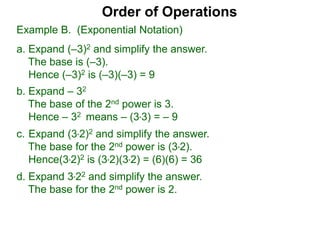 c. Expand (3*2)2 and simplify the answer.
The base for the 2nd power is (3*2).
Hence(3*2)2 is (3*2)(3*2) = (6)(6) = 36
d. Expand 3*22 and simplify the answer.
The base for the 2nd power is 2.
Order of Operations
b. Expand – 32
The base of the 2nd power is 3.
Hence – 32 means – (3*3) = – 9
Example B. (Exponential Notation)
a. Expand (–3)2 and simplify the answer.
The base is (–3).
Hence (–3)2 is (–3)(–3) = 9
 