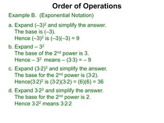c. Expand (3*2)2 and simplify the answer.
The base for the 2nd power is (3*2).
Hence(3*2)2 is (3*2)(3*2) = (6)(6) = 36
d. Expand 3*22 and simplify the answer.
The base for the 2nd power is 2.
Hence 3*22 means 3*2*2
Order of Operations
b. Expand – 32
The base of the 2nd power is 3.
Hence – 32 means – (3*3) = – 9
Example B. (Exponential Notation)
a. Expand (–3)2 and simplify the answer.
The base is (–3).
Hence (–3)2 is (–3)(–3) = 9
 