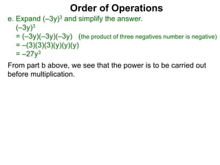 Order of Operations
e. Expand (–3y)3 and simplify the answer.
(–3y)3
= (–3y)(–3y)(–3y) (the product of three negatives number is negative)
= –(3)(3)(3)(y)(y)(y)
= –27y3
From part b above, we see that the power is to be carried out
before multiplication.
 