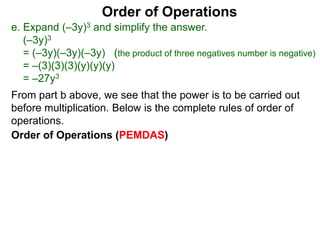 Order of Operations
e. Expand (–3y)3 and simplify the answer.
(–3y)3
= (–3y)(–3y)(–3y) (the product of three negatives number is negative)
= –(3)(3)(3)(y)(y)(y)
= –27y3
Order of Operations (PEMDAS)
From part b above, we see that the power is to be carried out
before multiplication. Below is the complete rules of order of
operations.
 