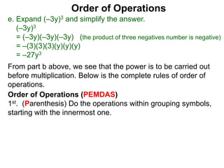 Order of Operations
e. Expand (–3y)3 and simplify the answer.
(–3y)3
= (–3y)(–3y)(–3y) (the product of three negatives number is negative)
= –(3)(3)(3)(y)(y)(y)
= –27y3
Order of Operations (PEMDAS)
1st. (Parenthesis) Do the operations within grouping symbols,
starting with the innermost one.
From part b above, we see that the power is to be carried out
before multiplication. Below is the complete rules of order of
operations.
 