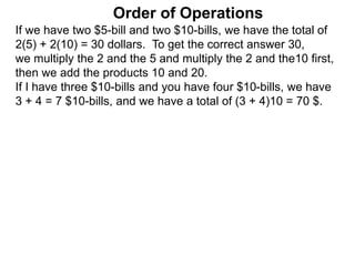 If we have two $5-bill and two $10-bills, we have the total of
2(5) + 2(10) = 30 dollars. To get the correct answer 30,
we multiply the 2 and the 5 and multiply the 2 and the10 first,
then we add the products 10 and 20.
If I have three $10-bills and you have four $10-bills, we have
3 + 4 = 7 $10-bills, and we have a total of (3 + 4)10 = 70 $.
Order of Operations
 