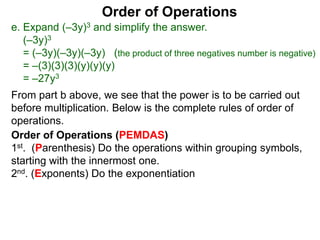Order of Operations
e. Expand (–3y)3 and simplify the answer.
(–3y)3
= (–3y)(–3y)(–3y) (the product of three negatives number is negative)
= –(3)(3)(3)(y)(y)(y)
= –27y3
Order of Operations (PEMDAS)
1st. (Parenthesis) Do the operations within grouping symbols,
starting with the innermost one.
2nd. (Exponents) Do the exponentiation
From part b above, we see that the power is to be carried out
before multiplication. Below is the complete rules of order of
operations.
 