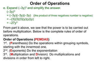 Order of Operations
e. Expand (–3y)3 and simplify the answer.
(–3y)3
= (–3y)(–3y)(–3y) (the product of three negatives number is negative)
= –(3)(3)(3)(y)(y)(y)
= –27y3
Order of Operations (PEMDAS)
1st. (Parenthesis) Do the operations within grouping symbols,
starting with the innermost one.
2nd. (Exponents) Do the exponentiation
3rd. (Multiplication and Division) Do multiplications and
divisions in order from left to right.
From part b above, we see that the power is to be carried out
before multiplication. Below is the complete rules of order of
operations.
 
