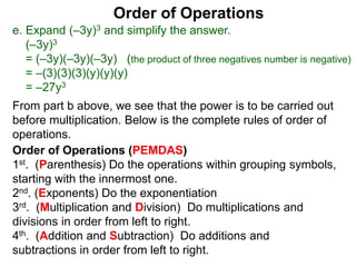 Order of Operations
e. Expand (–3y)3 and simplify the answer.
(–3y)3
= (–3y)(–3y)(–3y) (the product of three negatives number is negative)
= –(3)(3)(3)(y)(y)(y)
= –27y3
Order of Operations (PEMDAS)
1st. (Parenthesis) Do the operations within grouping symbols,
starting with the innermost one.
2nd. (Exponents) Do the exponentiation
3rd. (Multiplication and Division) Do multiplications and
divisions in order from left to right.
4th. (Addition and Subtraction) Do additions and
subtractions in order from left to right.
From part b above, we see that the power is to be carried out
before multiplication. Below is the complete rules of order of
operations.
 