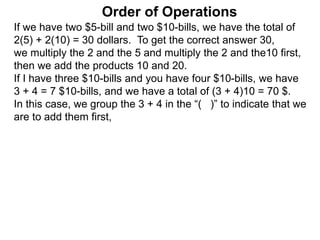 If we have two $5-bill and two $10-bills, we have the total of
2(5) + 2(10) = 30 dollars. To get the correct answer 30,
we multiply the 2 and the 5 and multiply the 2 and the10 first,
then we add the products 10 and 20.
If I have three $10-bills and you have four $10-bills, we have
3 + 4 = 7 $10-bills, and we have a total of (3 + 4)10 = 70 $.
In this case, we group the 3 + 4 in the “( )” to indicate that we
are to add them first,
Order of Operations
 