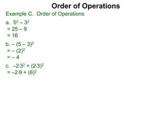 Example C. Order of Operations
a. 52 – 32
= 25 – 9
= 16
b. – (5 – 3)2
= – (2)2
= – 4
c. –2*32 + (2*3)2
= –2*9 + (6)2
Order of Operations
 