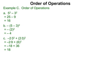 Example C. Order of Operations
a. 52 – 32
= 25 – 9
= 16
b. – (5 – 3)2
= – (2)2
= – 4
c. –2*32 + (2*3)2
= –2*9 + (6)2
= –18 + 36
= 18
Order of Operations
 