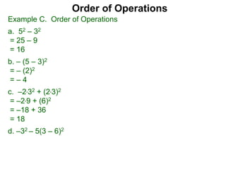 Example C. Order of Operations
a. 52 – 32
= 25 – 9
= 16
b. – (5 – 3)2
= – (2)2
= – 4
c. –2*32 + (2*3)2
= –2*9 + (6)2
= –18 + 36
= 18
d. –32 – 5(3 – 6)2
Order of Operations
 