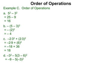 Example C. Order of Operations
a. 52 – 32
= 25 – 9
= 16
b. – (5 – 3)2
= – (2)2
= – 4
c. –2*32 + (2*3)2
= –2*9 + (6)2
= –18 + 36
= 18
d. –32 – 5(3 – 6)2
= –9 – 5(–3)2
Order of Operations
 