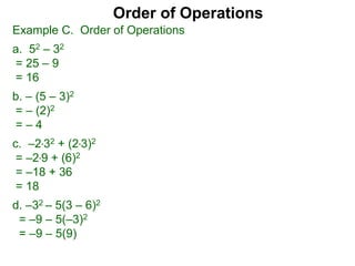 Example C. Order of Operations
a. 52 – 32
= 25 – 9
= 16
b. – (5 – 3)2
= – (2)2
= – 4
c. –2*32 + (2*3)2
= –2*9 + (6)2
= –18 + 36
= 18
d. –32 – 5(3 – 6)2
= –9 – 5(–3)2
= –9 – 5(9)
Order of Operations
 
