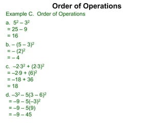 Example C. Order of Operations
a. 52 – 32
= 25 – 9
= 16
b. – (5 – 3)2
= – (2)2
= – 4
c. –2*32 + (2*3)2
= –2*9 + (6)2
= –18 + 36
= 18
d. –32 – 5(3 – 6)2
= –9 – 5(–3)2
= –9 – 5(9)
= –9 – 45
Order of Operations
 
