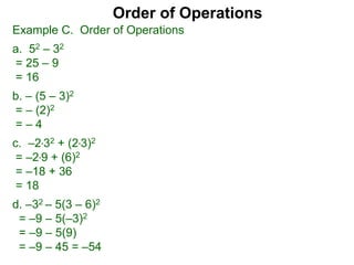 Example C. Order of Operations
a. 52 – 32
= 25 – 9
= 16
b. – (5 – 3)2
= – (2)2
= – 4
c. –2*32 + (2*3)2
= –2*9 + (6)2
= –18 + 36
= 18
d. –32 – 5(3 – 6)2
= –9 – 5(–3)2
= –9 – 5(9)
= –9 – 45 = –54
Order of Operations
 