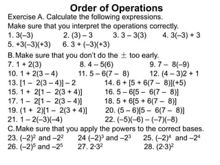 Make sure that you interpret the operations correctly.
Exercise A. Calculate the following expressions.
Order of Operations
7. 1 + 2(3) 8. 4 – 5(6) 9. 7 – 8(–9)
1. 3(–3) 2. (3) – 3 3. 3 – 3(3) 4. 3(–3) + 3
5. +3(–3)(+3) 6. 3 + (–3)(+3)
B.Make sure that you don’t do the ± too early.
10. 1 + 2(3 – 4) 11. 5 – 6(7 – 8) 12. (4 – 3)2 + 1
13. [1 – 2(3 – 4)] – 2 14. 6 + [5 + 6(7 – 8)](+5)
15. 1 + 2[1 – 2(3 + 4)] 16. 5 – 6[5 – 6(7 – 8)]
17. 1 – 2[1 – 2(3 – 4)] 18. 5 + 6[5 + 6(7 – 8)]
19. (1 + 2)[1 – 2(3 + 4)] 20. (5 – 6)[5 – 6(7 – 8)]
C.Make sure that you apply the powers to the correct bases.
23. (–2)2 and –22 24 (–2)3 and –23 25. (–2)4 and –24
26. (–2)5 and –25 27. 2*32 28. (2*3)2
21. 1 – 2(–3)(–4) 22. (–5)(–6) – (–7)(–8)
 