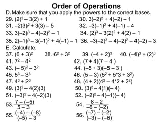 Order of Operations
D.Make sure that you apply the powers to the correct bases.
29. (2)2 – 3(2) + 1 30. 3(–2)2 + 4(–2) – 1
31. –2(3)2 + 3(3) – 5 32. –3(–1)2 + 4(–1) – 4
33. 3(–2)3 – 4(–2)2 – 1 34. (2)3 – 3(2)2 + 4(2) – 1
35. 2(–1)3 – 3(–1)2 + 4(–1) – 1 36. –3(–2)3 – 4(–2)2 – 4(–2) – 3
37. (6 + 3)2 38. 62 + 32 39. (–4 + 2)3 40. (–4)3 + (2)3
E. Calculate.
41. 72 – 42 42. (7 + 4)(7 – 4 )
43. (– 5)2 – 32 44. (–5 + 3)(–5 – 3 )
45. 53 – 33 46. (5 – 3) (52 + 5*3 + 32)
47. 43 + 23 48. (4 + 2)(42 – 4*2 + 22)
7 – (–5)
5 – 353.
8 – 2
–6 – (–2)
54.
49. (3)2 – 4(2)(3) 50. (3)2 – 4(1)(– 4)
51. (–3)2 – 4(–2)(3) 52. (–2)2 – 4(–1)(– 4)
(–4) – (–8)
(–5) – 3
55.
(–7) – (–2)
(–3) – (–6)
56.
 