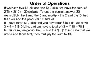 If we have two $5-bill and two $10-bills, we have the total of
2(5) + 2(10) = 30 dollars. To get the correct answer 30,
we multiply the 2 and the 5 and multiply the 2 and the10 first,
then we add the products 10 and 20.
If I have three $10-bills and you have four $10-bills, we have
3 + 4 = 7 $10-bills, and we have a total of (3 + 4)10 = 70 $.
In this case, we group the 3 + 4 in the “( )” to indicate that we
are to add them first, then multiply the sum to 10.
Order of Operations
 