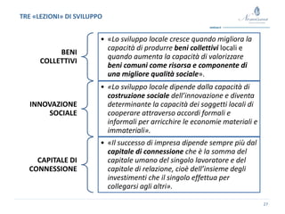 27
BENI
COLLETTIVI
• «Lo sviluppo locale cresce quando migliora la
capacità di produrre beni collettivi locali e
quando aumenta la capacità di valorizzare
beni comuni come risorsa e componente di
una migliore qualità sociale».
INNOVAZIONE
SOCIALE
• «Lo sviluppo locale dipende dalla capacità di
costruzione sociale dell’innovazione e diventa
determinante la capacità dei soggetti locali di
cooperare attraverso accordi formali e
informali per arricchire le economie materiali e
immateriali».
CAPITALE DI
CONNESSIONE
• «Il successo di impresa dipende sempre più dal
capitale di connessione che è la somma del
capitale umano del singolo lavoratore e del
capitale di relazione, cioè dell’insieme degli
investimenti che il singolo effettua per
collegarsi agli altri».
TRE «LEZIONI» DI SVILUPPO
 