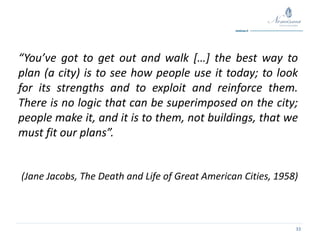 33
“You’ve got to get out and walk […] the best way to
plan (a city) is to see how people use it today; to look
for its strengths and to exploit and reinforce them.
There is no logic that can be superimposed on the city;
people make it, and it is to them, not buildings, that we
must fit our plans”.
(Jane Jacobs, The Death and Life of Great American Cities, 1958)
 
