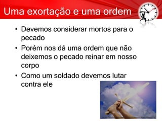Uma exortação e uma ordem
• Devemos considerar mortos para o
pecado
• Porém nos dá uma ordem que não
deixemos o pecado reinar em nosso
corpo
• Como um soldado devemos lutar
contra ele
 