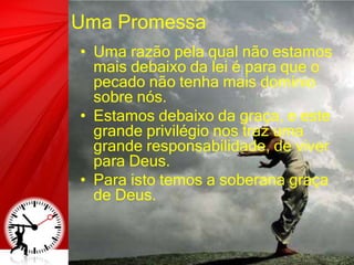 Uma Promessa
• Uma razão pela qual não estamos
mais debaixo da lei é para que o
pecado não tenha mais domínio
sobre nós.
• Estamos debaixo da graça, e este
grande privilégio nos traz uma
grande responsabilidade, de viver
para Deus.
• Para isto temos a soberana graça
de Deus.
 