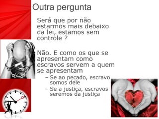 Outra pergunta
Será que por não
estarmos mais debaixo
da lei, estamos sem
controle ?
Não. E como os que se
apresentam como
escravos servem a quem
se apresentam
– Se ao pecado, escravo
somos dele
– Se a justiça, escravos
seremos da justiça
 