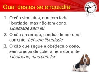 Qual destes se enquadra
1. O cão vira latas, que tem toda
liberdade, mas não tem dono.
Liberdade sem lei
2. O cão amarrado, conduzido por uma
corrente. Lei sem liberdade
3. O cão que segue e obedece o dono,
sem preciar de coleira nem corrente.
Liberdade, mas com lei.
 
