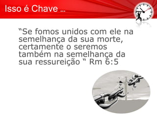 Isso é Chave …
“Se fomos unidos com ele na
semelhança da sua morte,
certamente o seremos
também na semelhança da
sua ressureição “ Rm 6:5
 