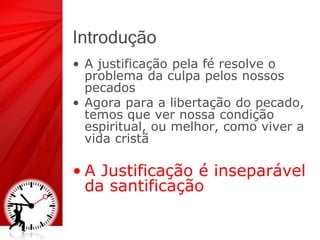 Introdução
• A justificação pela fé resolve o
problema da culpa pelos nossos
pecados
• Agora para a libertação do pecado,
temos que ver nossa condição
espiritual, ou melhor, como viver a
vida cristã
• A Justificação é inseparável
da santificação
 