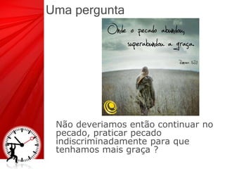 Uma pergunta
Não deveriamos então continuar no
pecado, praticar pecado
indiscriminadamente para que
tenhamos mais graça ?
 