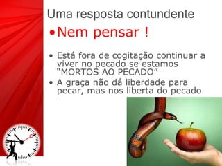 Uma resposta contundente
•Nem pensar !
• Está fora de cogitação continuar a
viver no pecado se estamos
“MORTOS AO PECADO”
• A graça não dá liberdade para
pecar, mas nos liberta do pecado
 