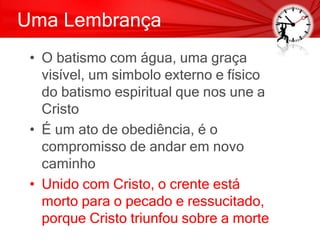 Uma Lembrança
• O batismo com água, uma graça
visível, um simbolo externo e físico
do batismo espiritual que nos une a
Cristo
• É um ato de obediência, é o
compromisso de andar em novo
caminho
• Unido com Cristo, o crente está
morto para o pecado e ressucitado,
porque Cristo triunfou sobre a morte
 