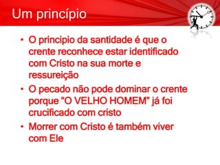 Um princípio
• O principio da santidade é que o
crente reconhece estar identificado
com Cristo na sua morte e
ressureição
• O pecado não pode dominar o crente
porque “O VELHO HOMEM” já foi
crucificado com cristo
• Morrer com Cristo é também viver
com Ele
 