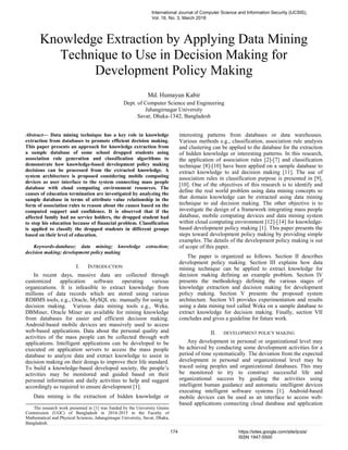 Knowledge Extraction by Applying Data Mining
Technique to Use in Decision Making for
Development Policy Making
Md. Humayun Kabir
Dept. of Computer Science and Engineering
Jahangirnagar University
Savar, Dhaka-1342, Bangladesh
Abstract— Data mining technique has a key role in knowledge
extraction from databases to promote efficient decision making.
This paper presents an approach for knowledge extraction from
a sample database of some school dropped students using
association rule generation and classification algorithms to
demonstrate how knowledge-based development policy making
decisions can be processed from the extracted knowledge. A
system architecture is proposed considering mobile computing
devices as user interface to the system connecting mass people
database with cloud computing environment resources. The
causes of education termination are investigated by analyzing the
sample database in terms of attribute value relationship in the
form of association rules to reason about the causes based on the
computed support and confidence. It is observed that if the
affected family had no service holders, the dropped student had
to stop his education because of financial problem. Classification
is applied to classify the dropped students in different groups
based on their level of education.
Keywords-database; data mining; knowledge extraction;
decision making; development policy making
I. INTRODUCTION
In recent days, massive data are collected through
customized application software operating various
organizations. It is infeasible to extract knowledge from
millions of data records which are stored using various
RDBMS tools, e.g., Oracle, MySQL etc. manually for using in
decision making. Various data mining tools e.g., Weka,
DBMiner, Oracle Miner are available for mining knowledge
from databases for easier and efficient decision making.
Android-based mobile devices are massively used to access
web-based applications. Data about the personal quality and
activities of the mass people can be collected through web
applications. Intelligent applications can be developed to be
executed on application servers to access the mass people
database to analyze data and extract knowledge to assist in
decision making on their doings to improve their life standard.
To build a knowledge-based developed society, the people’s
activities may be monitored and guided based on their
personal information and daily activities to help and suggest
accordingly as required to ensure development [1].
Data mining is the extraction of hidden knowledge or
interesting patterns from databases or data warehouses.
Various methods e.g., classification, association rule analysis
and clustering can be applied to the database for the extraction
of hidden knowledge or interesting patterns. In this research,
the application of association rules [2]-[7] and classification
technique [8]-[10] have been applied on a sample database to
extract knowledge to aid decision making [11]. The use of
association rules in classification purpose is presented in [9],
[10]. One of the objectives of this research is to identify and
define the real world problem using data mining concepts so
that domain knowledge can be extracted using data mining
technique to aid decision making. The other objective is to
investigate the design of a framework integrating mass people
database, mobile computing devices and data mining system
within cloud computing environment [12]-[14] for knowledge-
based development policy making [1]. This paper presents the
steps toward development policy making by providing simple
examples. The details of the development policy making is out
of scope of this paper.
The paper is organized as follows. Section II describes
development policy making. Section III explains how data
mining technique can be applied to extract knowledge for
decision making defining an example problem. Section IV
presents the methodology defining the various stages of
knowledge extraction and decision making for development
policy making. Section V presents the proposed system
architecture. Section VI provides experimentation and results
using a data mining tool called Weka on a sample database to
extract knowledge for decision making. Finally, section VII
concludes and gives a guideline for future work.
II. DEVELOPMENT POLICY MAKING
Any development in personal or organizational level may
be achieved by conducting some development activities for a
period of time systematically. The deviation from the expected
development in personal and organizational level may be
traced using peoples and organizational databases. This may
be monitored to try to construct successful life and
organizational success by guiding the activities using
intelligent human guidance and automatic intelligent devices
executing intelligent software systems [1]. Android-based
mobile devices can be used as an interface to access web-
based applications connecting cloud database and application
The research work presented in [1] was funded by the University Grants
Commission (UGC) of Bangladesh in 2014-2015 in the Faculty of
Mathematical and Physical Sciences, Jahangirnagar University, Savar, Dhaka,
Bangladesh.
International Journal of Computer Science and Information Security (IJCSIS),
Vol. 16, No. 3, March 2018
174 https://sites.google.com/site/ijcsis/
ISSN 1947-5500
 