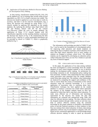 B. Application of Classification Method in Decision Making
for Development Policy Making
In data mining, classification method [8]-[10], [18], [19]
can be applied on a set of training data records using several
algorithms e.g, ID3, C4.5 to build a decision tree model. The
decision tree model is applied on a set of test data to verify its
accuracy, and later it can be used for classification. Fig. 3
shows the decision tree obtained by using Weka 3.7.12 2
classify module by applying J48 algorithm on the sample
database. By replacing the attribute value High School with
HS and Primary School with PS for the column
Last_Education within the rows of sample database, the
application of Weka 3.7.12 classify module with J48
classification algorithm on the resulting database constructed
the decision tree shown in Fig. 4. By summarizing the data
shown in Fig. 3 and Fig. 4, a more meaningful information can
be provided as shown in TABLE V, which is graphically
plotted in Fig. 5.
Fig. 3: Classification Using Weka 3.7.12 Classify Module Using the
Sample Database.
Fig. 4: Classification Using Weka 3.7.12 Classifier Using the Modified
Database Obtained from the Sample Database.
TABLE V. NUMBER OF DROPPED STUDENTS IN EACH CLASS MOST
ARE OF CURRENT AGE 15-30 YEARS
LastclassStudied
Last_
Education
Number of Dropped
Students
III Primary School 2
IV Primary School 5
V Primary School 6
VI High School 2
VIII High School 1
IX High School 3
2
https://www.cs.waikato.ac.nz/ml/weka/
0
1
2
3
4
5
6
7
Primary
School
Primary
School
Primary
School
High
School
High
School
High
School
III IV V VI VIII IX
Number of Dropped Students in Each Class
Fig. 5: Number of Dropped Students in Each Class Most are of Current
Age 15-30 Years.
The information and knowledge provided in TABLE V and
Fig. 5 can be used in the formulation of a development policy
for improving child education and should emphasis on
reducing the drop of students at primary school education level
more than high school education level as more number of
students are dropped at primary school level. The affected
students can be supported by developing an education policy
called Child Education Policy for the Poor Children to provide
any form of financial support.
VII. CONCLUSION AND FUTURE WORK
In this paper, the application of two data mining methods
has been investigated to extract knowledge from the sample
database of some school dropped students to use in decision
making for development policy making. An architecture for
knowledge extraction to aid development policy making has
been presented. Attribute value relationship has been analyzed
using association rules generated from the sample database
using Weka data mining tool. The attribute value relationships
are analyzed by computing the support and confidence of the
rules to reason about the causes of termination of the school
education using the extracted knowledge. It is a novel
application of association rules in reasoning about facts.
Classification technique has been applied on the sample
database to construct a decision tree model which represents
the category of the dropped students based on their last
education at which they had to stop their school education. To
make more efficient use of information and knowledge
represented by the decision tree model, the data and
information are extracted and summarized using Table and
chart for efficient decision making. The data collection about
the dropped students through online systems at real time may
help to achieve effective solution using the extracted
knowledge by the proper authority to formulate a development
policy to provide financial assistance to these students so that
they can continue their school education. In future, data mining
application software may be developed to integrate with web-
based on-line customized applications to aid knowledge-based
efficient decision making in order to speed up successful
International Journal of Computer Science and Information Security (IJCSIS),
Vol. 16, No. 3, March 2018
179 https://sites.google.com/site/ijcsis/
ISSN 1947-5500
 