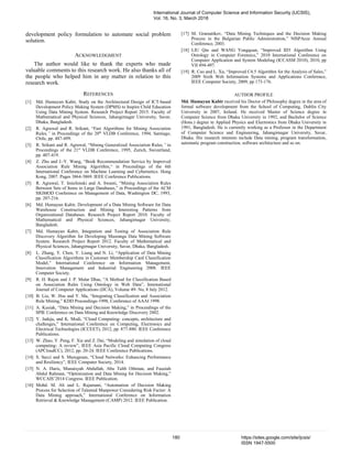 development policy formulation to automate social problem
solution.
ACKNOWLEDGMENT
The author would like to thank the experts who made
valuable comments to this research work. He also thanks all of
the people who helped him in any matter in relation to this
research work.
REFERENCES
[1] Md. Humayun Kabir, Study on the Architectural Design of ICT-based
Development Policy Making System (DPMS) to Inspire Child Education
Using Data Mining System. Research Project Report 2015. Faculty of
Mathematical and Physical Sciences, Jahangirnagar University, Savar,
Dhaka, Bangladesh.
[2] R. Agrawal and R. Srikant, “Fast Algorithms for Mining Association
Rules,” in Proceedings of the 20th
VLDB Conference, 1994, Santiago,
Chile, pp. 487-499.
[3] R. Srikant and R. Agrawal, “Mining Generalized Association Rules,” in
Proceedings of the 21st
VLDB Conference, 1995, Zurich, Swizerland,
pp. 407-419.
[4] Z. Zhu and J.-Y. Wang, “Book Recommendation Service by Improved
Association Rule Mining Algorithm,“ in Proceedings of the 6th
International Conference on Machine Learning and Cybernetics. Hong
Kong, 2007. Pages 3864-3869. IEEE Conference Publications.
[5] R. Agrawal, T. Imielimski and A. Swami, “Mining Association Rules
Between Sets of Items in Large Databases,” in Proceedings of the ACM
SIGMOD Conference on Management of Data, Washington DC, 1993,
pp. 207-216.
[6] Md. Humayun Kabir, Development of a Data Mining Software for Data
Warehouse Construction and Mining Interesting Patterns from
Organizational Databases. Research Project Report 2010. Faculty of
Mathematical and Physical Sciences, Jahangirnagar University,
Bangladesh.
[7] Md. Humayun Kabir, Integration and Testing of Association Rule
Discovery Algorithm for Developing Masranga Data Mining Software
System. Research Project Report 2012. Faculty of Mathematical and
Physical Sciences, Jahangirnagar University, Savar, Dhaka, Bangladesh.
[8] L. Zhang, Y. Chen, Y. Liang and N. Li, “Application of Data Mining
Classification Algorithms in Customer Membership Card Classification
Model,” International Conference on Information Management,
Innovation Management and Industrial Engineering 2008. IEEE
Computer Society.
[9] R. H. Rajon and J. P. Malar Dhas, “A Method for Classification Based
on Association Rules Using Ontology in Web Data”, International
Journal of Computer Applications (IJCA), Volume 49- No, 8 July 2012.
[10] B. Liu, W. Hsu and Y. Ma, “Integrating Classification and Association
Rule Mining,” KDD Proceedings-1998, Conference of AAAI 1998.
[11] A. Kusiak, “Data Mining and Decision Making,” in Proceedings of the
SPIE Conference on Data Mining and Knowledge Discovery 2002.
[12] Y. Jadeja, and K. Modi, “Cloud Computing- concepts, architecture and
challenges,” International Conference on Computing, Electronics and
Electrical Technologies (ICCEET), 2012, pp. 877-880. IEEE Conference
Publications.
[13] W. Zhao, Y. Peng, F. Xie and Z. Dai, “Modeling and simulation of cloud
computing- A review”, IEEE Asia Pacific Cloud Computing Congress
(APCloudCC), 2012, pp. 20-24. IEEE Conference Publications.
[14] S. Secci and S. Murugesan, “Cloud Networks: Enhancing Performance
and Resiliency”, IEEE Computer Society, 2014.
[15] N. A. Haris, Munaisyah Abdullah, Abu Talib Othman, and Fauziah
Abdul Rahman, “Optimization and Data Mining for Decision Making,”
WCCAIS’2014 Congress. IEEE Publication.
[16] Mohd. M. Ali and L. Rajamani, “Automation of Decision Making
Process for Selection of Talented Manpower Considering Risk Factor: A
Data Mining approach,” International Conference on Information
Retrieval & Knowledge Management (CAMP) 2012. IEEE Publication.
[17] M. Gramatikov, “Data Mining Techniques and the Decision Making
Process in the Bulgarian Public Administration,” NISPAcee Annual
Conference, 2003.
[18] LIU Qin and WANG Yongquan, “Improved ID3 Algorithm Using
Ontology in Computer Forensics,” 2010 International Conference on
Computer Application and System Modeling (ICCASM 2010), 2010, pp
VII 494-497.
[19] R. Cao and L. Xu, “Improved C4.5 Algorithm for the Analysis of Sales,”
2009 Sixth Web Information Systems and Applications Conference,
IEEE Computer Society, 2009, pp 173-176.
AUTHOR PROFILE
Md. Humayun Kabir received his Doctor of Philosophy degree in the area of
formal software development from the School of Computing, Dublin City
University in 2007, Ireland. He received Master of Science degree in
Computer Science from Dhaka University in 1992, and Bachelor of Science
(Hons.) degree in Applied Physics and Electronics from Dhaka University in
1991, Bangladesh. He is currently working as a Professor in the Department
of Computer Science and Engineering, Jahangirnagar University, Savar,
Dhaka. His research interests include Data mining, program transformation,
automatic program construction, software architecture and so on.
International Journal of Computer Science and Information Security (IJCSIS),
Vol. 16, No. 3, March 2018
180 https://sites.google.com/site/ijcsis/
ISSN 1947-5500
 
