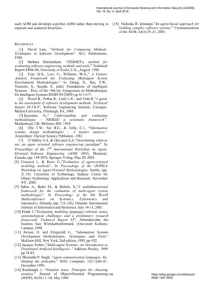 each AOM and develops a perfect AOM rather then moving in
separate and scattered directions.
REFERENCES
[1] David Law, “Methods for Comparing Methods:
Techniques in Software Development”. NCC Publications,
1988.
[2] Barbara Kitchenham, “DESMET:a method for
evaluating software engineering methods and tools.” Technical
Report TR96-09, University of Keele, U.K., August 1996.
[3] Tran, Q.N., Low, G., Williams, M.A.,” A Feature
Analysis Framework for Evaluating Multiagent System
Development Methodologies.” In Zhong, N., Ras, Z.W.,
Tsumoto, S., Suzuki, E. (eds): Foundations of Intelligent
Systems – Proc. of the 14th Int. Symposium on Methodologies
for Intelligent Systems ISMIS’03 (2003) pp 613-617.
[4] Wood B., Pethia R., Gold L.R., and Firth R.”A guide
to the assessment of software development methods. Technical
Report 88-TR-8”, Software Engineering Institute, Carnegie-
Mellon University, Pittsburgh, PA, 1988.
[5] Jayaratna N.,” Understanding and evaluating
methodologies – NIMSAD a systematic framework”.
Maidenhead, UK: McGraw-Hill. 1994
[6] Olle T.W., Sol H.G., & Tully, C.J., “Information
systems design methodologies – A feature analysis.”
Amsterdam: Elsevier Science Publishers. 1983
[7] O’Malley S.A. & DeLoach S.A.”Determining when to
use an agent oriented software engineering paradigm”. In
Proceedings of the 2nd
International Workshop on Agent-
Oriented Software Engineering (AOSE 2001), Montreal,
Canada, (pp. 188-205). Springer-Verlag. May 29, 2001.
[8] Cernuzzi L. & Rossi G.,”Evaluation of agent-oriented
modeling methods”. In Proceedings of the OOPSLA
Workshop on Agent-Oriented Methodologies, Seattle, (pp.
21-33). University of Technology, Sydney: Centre for
Object Technology Applications and Research. November
4-8 , 2002
[9] Sabas A., Badri M., & Delisle, S.,”A multidimensional
framework for the evaluation of multi-agent system
methodologies”. In Proceedings of the 6th World
Multiconference on Systemics, Cybernetics and
Informatics, Orlando, (pp. 211-216). Orlando: International
Institute of Informatics and Systemics. July 14-18, 2002
[10] Frank U.”Evaluating modeling languages:relevant issues,
epistemological challenges and a preliminary research
framework. Technical Report 15”, Arbetsberichte des
Instituts fuer Wirtshaftsinformatik (Universitt Koblenz-
Landau), 1998.
[11] Avison D. and Fitzgerald G., ”Information Systems
Development: Methodologies, Techniques and Tools.”
McGraw-Hill, New York, 2nd edition, 1995, pp 452.
[12] Jacques Ferber.,”Multi-agent Systems: An Introduction to
Distributed Artificial Intelligence.” Addison-Wesley, 1999
pp 78-82.
[13] Munindar P. Singh, “Agent communication languages: Re-
thinking the principles.” IEEE Computer, 31(12):40–47,
December 1998.
[14] Rumbaugh J. “Notation notes: Principles for choosing
notation.” Journal of Object-Oriented Programming
(JOOP), 8(10):11–14, May 1996.
[15] Nicholas R. Jennings.”An agent-based approach for
building complex software systems.” Communications
of the ACM, 44(4):35–41, 2001.
International Journal of Computer Science and Information Security (IJCSIS),
Vol. 16, No. 4, April 2018
159 https://sites.google.com/site/ijcsis/
ISSN 1947-5500
 