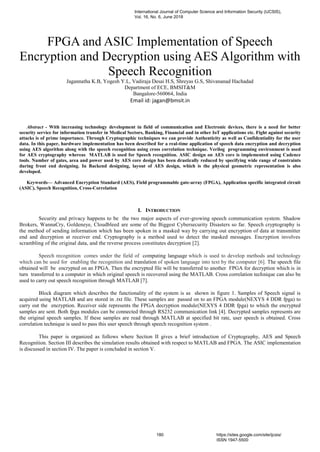 FPGA and ASIC Implementation of Speech
Encryption and Decryption using AES Algorithm with
Speech Recognition
Jagannatha K.B, Yogesh Y.L, Vadiraja Desai H.S, Shreyas G.S, Shivananad Hachadad
Department of ECE, BMSIT&M
Bangalore-560064, India
Email id: jagan@bmsit.in
Abstract - With increasing technology development in field of communication and Electronic devices, there is a need for better
security service for information transfer in Medical Sectors, Banking, Financial and in other IoT applications etc. Fight against security
attacks is of prime importance. Through Cryptographic techniques we can provide Authenticity as well as Confidentiality for the user
data. In this paper, hardware implementation has been described for a real-time application of speech data encryption and decryption
using AES algorithm along with the speech recognition using cross correlation technique. Verilog programming environment is used
for AES cryptography whereas MATLAB is used for Speech recognition. ASIC design on AES core is implemented using Cadence
tools. Number of gates, area and power used by AES core design has been drastically reduced by specifying wide range of constraints
during front end designing. In Backend designing, layout of AES design, which is the physical geometric representation is also
developed.
Keywords— Advanced Encryption Standard (AES), Field programmable gate-array (FPGA), Application specific integrated circuit
(ASIC), Speech Recognition, Cross-Correlation
I. INTRODUCTION
Security and privacy happens to be the two major aspects of ever-growing speech communication system. Shadow
Brokers, WannaCry, Goldeneye, Cloudbleed are some of the Biggest Cybersecurity Disasters so far. Speech cryptography is
the method of sending information which has been spoken in a masked way by carrying out encryption of data at transmitter
end and decryption at receiver end. Cryptography is a method used to detect the masked messages. Encryption involves
scrambling of the original data, and the reverse process constitutes decryption [2].
Speech recognition comes under the field of computing language which is used to develop methods and technology
which can be used for enabling the recognition and translation of spoken language into text by the computer [6]. The speech file
obtained will be encrypted on an FPGA. Then the encrypted file will be transferred to another FPGA for decryption which is in
turn transferred to a computer in which original speech is recovered using the MATLAB. Cross correlation technique can also be
used to carry out speech recognition through MATLAB [7].
Block diagram which describes the functionality of the system is as shown in figure 1. Samples of Speech signal is
acquired using MATLAB and are stored in .txt file. These samples are passed on to an FPGA module(NEXYS 4 DDR fpga) to
carry out the encryption. Receiver side represents the FPGA decryption module(NEXYS 4 DDR fpga) to which the encrypted
samples are sent. Both fpga modules can be connected through RS232 communication link [4]. Decrypted samples represents are
the original speech samples. If these samples are read through MATLAB at specified bit rate, user speech is obtained. Cross
correlation technique is used to pass this user speech through speech recognition system .
This paper is organized as follows where Section II gives a brief introduction of Cryptography, AES and Speech
Recognition. Section III describes the simulation results obtained with respect to MATLAB and FPGA. The ASIC implementation
is discussed in section IV. The paper is concluded in section V.
International Journal of Computer Science and Information Security (IJCSIS),
Vol. 16, No. 6, June 2018
180 https://sites.google.com/site/ijcsis/
ISSN 1947-5500
 