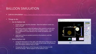 BALLOON SIMULATION
• Things to do:
• Hot Air Balloon tab
• Pump some gas into the chamber. Does the balloon inside rise,
sink, or float?
• Add heat to the air inside the balloon (this control is on the strip
on the right margin.) Add heat until the balloon rises. Can you
see a difference in the density of air inside the balloon and
outside?
• Add heat to the air outside (control at the bottom) until the
balloon sinks.
• Helium Balloon tab
• Using the text boxes on the right, add 100 atoms of blue gas to the
chamber, and 25 atoms of the red gas to the inside of the balloon.
Does the helium balloon float or sink?
• Change the 100 atoms of the blue gas in the chamber to 100
atoms of red gas. What happens to the balloon now?
• Link to simulation: https://phet.colorado.edu/en/simulation/legacy/balloons-and-buoyancy
 