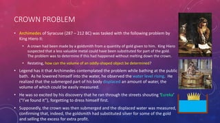 CROWN PROBLEM
• Archimedes of Syracuse (287 – 212 BC) was tasked with the following problem by
King Hiero II:
• A crown had been made by a goldsmith from a quantity of gold given to him. King Hiero
suspected that a less valuable metal could have been substituted for part of the gold.
The problem was to determine if this had happened without melting down the crown.
• Restating, how can the volume of an oddly-shaped object be determined?
• Legend has it that Archimedes contemplated the problem while bathing at the public
bath. As he lowered himself into the water, he observed the water level rising. He
realized that the submerged part of his body displaced an amount of water, the
volume of which could be easily measured.
• He was so excited by his discovery that he ran through the streets shouting ‘Eureka’
(“I’ve found it”), forgetting to dress himself first.
• Supposedly, the crown was then submerged and the displaced water was measured,
confirming that, indeed, the goldsmith had substituted silver for some of the gold
and selling the excess for extra profit.
 