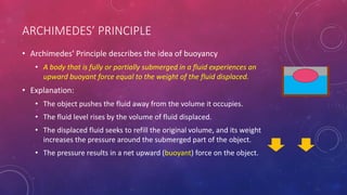 ARCHIMEDES’ PRINCIPLE
• Archimedes’ Principle describes the idea of buoyancy
• A body that is fully or partially submerged in a fluid experiences an
upward buoyant force equal to the weight of the fluid displaced.
• Explanation:
• The object pushes the fluid away from the volume it occupies.
• The fluid level rises by the volume of fluid displaced.
• The displaced fluid seeks to refill the original volume, and its weight
increases the pressure around the submerged part of the object.
• The pressure results in a net upward (buoyant) force on the object.
 