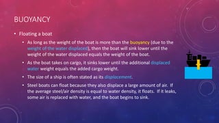 BUOYANCY
• Floating a boat
• As long as the weight of the boat is more than the buoyancy (due to the
weight of the water displaced), then the boat will sink lower until the
weight of the water displaced equals the weight of the boat.
• As the boat takes on cargo, it sinks lower until the additional displaced
water weight equals the added cargo weight.
• The size of a ship is often stated as its displacement.
• Steel boats can float because they also displace a large amount of air. If
the average steel/air density is equal to water density, it floats. If it leaks,
some air is replaced with water, and the boat begins to sink.
 