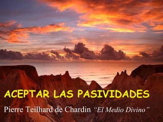 ACEPTAR LAS PASIVIDADES 
Pierre Teilhard de Chardin “El Medio Divino” 
 