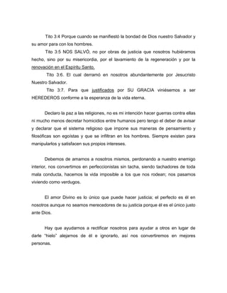 Tito 3:4 Porque cuando se manifiestó la bondad de Dios nuestro Salvador y
su amor para con los hombres.
Tito 3:5 NOS SALVÓ, no por obras de justicia que nosotros hubiéramos
hecho, sino por su misericordia, por el lavamiento de la regeneración y por la
renovación en el Espíritu Santo.
Tito 3:6. El cual derramó en nosotros abundantemente por Jesucristo
Nuestro Salvador.
Tito 3:7. Para que justificados por SU GRACIA viniésemos a ser
HEREDEROS conforme a la esperanza de la vida eterna.
Declaro la paz a las religiones, no es mi intención hacer guerras contra ellas
ni mucho menos decretar homicidios entre humanos pero tengo el deber de avisar
y declarar que el sistema religioso que impone sus maneras de pensamiento y
filosóficas son egoístas y que se infiltran en los hombres. Siempre existen para
manipularlos y satisfacen sus propios intereses.
Debemos de amarnos a nosotros mismos, perdonando a nuestro enemigo
interior, nos convertimos en perfeccionistas sin tacha, siendo tachadores de toda
mala conducta, hacemos la vida imposible a los que nos rodean; nos pasamos
viviendo como verdugos.
El amor Divino es lo único que puede hacer justicia; el perfecto es él en
nosotros aunque no seamos merecedores de su justicia porque él es el único justo
ante Dios.
Hay que ayudarnos a rectificar nosotros para ayudar a otros en lugar de
darle “hielo” alejarnos de él e ignorarlo, así nos convertiremos en mejores
personas.
 