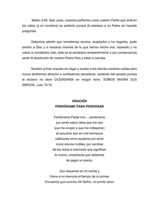 Mateo 5:48. Sed, pues, vosotros perfectos como vuestro Padre que está en
los cielos (y en nosotros) es perfecto porque él obedece a su Padre sin hacerle
preguntas.
Debemos admitir que cometemos errores, aceptarlos y no negarlos, pedir
perdón a Dios y a nosotros mismos de lo que hemos hecho mal, repararlo y no
volver a cometerlos más, éste es el verdadero arrepentimiento y por consecuencia
sentir la absolución de nuestro Padre Dios y estar a cuentas.
Nuestro primer impulso es negar y ocultar a los demás nuestras caídas pero
nunca tendremos derecho a confesarnos pecadores, esclavos del pecado porque
el esclavo no tiene CIUDADANÍA en ningún reino. SOMOS AHORA SUS
AMIGOS. Juan 15:15.
ORACIÓN
PERDÓNAME PARA PERDONAR
Perdóname Padre mío… perdóname
por sentir estos celos que me dan
que me enojan y que me indisponen
al escuchar aún en mis hermanos
calificarse como esclavos por amor
como siervos inútiles; por cambiar
de los rezos a oraciones que significan
lo mismo, enseñando que debemos
de pagar un precio.
Aún resuenan en mi mente y
Viene a mi memoria el tiempo de mi primer
Encuentro que tuvimos Oh Señor, mi primer amor
 