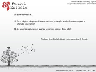 Peniel Estúdio Marketing DigitalSeu produto a frente de seus concorrentes!Visitando seu site...22. Estas páginas são produzidas com cuidado e atenção ao detalhe ou com pouca atenção ao detalhe? 23. Os usuários reclamariam quando lessem as páginas deste site?Criado por AmitSinghal, líder da equipe de ranking de Google.www.penielestudio.com.br(49) 3323 6565  .  3323 1381