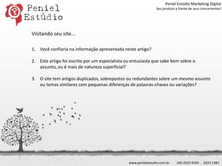 Peniel Estúdio Marketing DigitalSeu produto a frente de seus concorrentes!Visitando seu site...Você confiaria na informação apresentada neste artigo?Este artigo foi escrito por um especialista ou entusiasta que sabe bem sobre o assunto, ou é mais de natureza superficial?O site tem artigos duplicados, sobrepostos ou redundantes sobre um mesmo assunto ou temas similares com pequenas diferenças de palavras-chaves ou variações?www.penielestudio.com.br(49) 3323 6565  .  3323 1381
