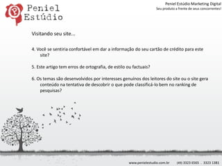 Peniel Estúdio Marketing DigitalSeu produto a frente de seus concorrentes!Visitando seu site...4. Você se sentiria confortável em dar a informação do seu cartão de crédito para este site?5. Este artigo tem erros de ortografia, de estilo ou factuais?6. Os temas são desenvolvidos por interesses genuínos dos leitores do site ou o site gera conteúdo na tentativa de descobrir o que pode classificá-lo bem no ranking de pesquisas?www.penielestudio.com.br(49) 3323 6565  .  3323 1381