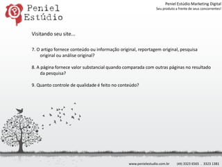 Peniel Estúdio Marketing DigitalSeu produto a frente de seus concorrentes!Visitando seu site...7. O artigo fornece conteúdo ou informação original, reportagem original, pesquisa original ou análise original?8. A página fornece valor substancial quando comparada com outras páginas no resultado da pesquisa?9. Quanto controle de qualidade é feito no conteúdo?www.penielestudio.com.br(49) 3323 6565  .  3323 1381